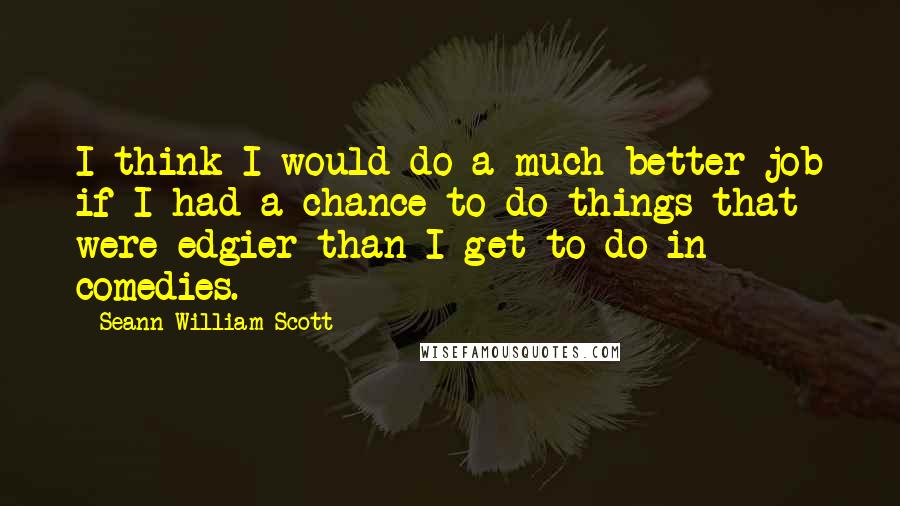 Seann William Scott Quotes: I think I would do a much better job if I had a chance to do things that were edgier than I get to do in comedies.