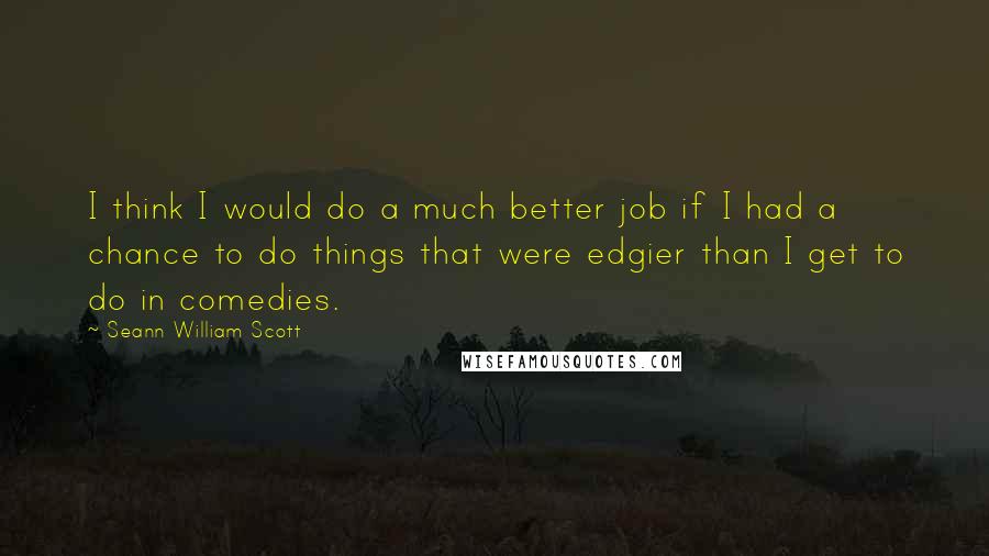 Seann William Scott Quotes: I think I would do a much better job if I had a chance to do things that were edgier than I get to do in comedies.