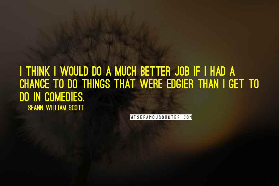 Seann William Scott Quotes: I think I would do a much better job if I had a chance to do things that were edgier than I get to do in comedies.