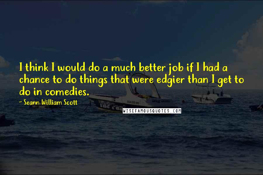 Seann William Scott Quotes: I think I would do a much better job if I had a chance to do things that were edgier than I get to do in comedies.