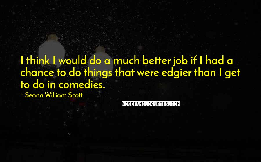 Seann William Scott Quotes: I think I would do a much better job if I had a chance to do things that were edgier than I get to do in comedies.