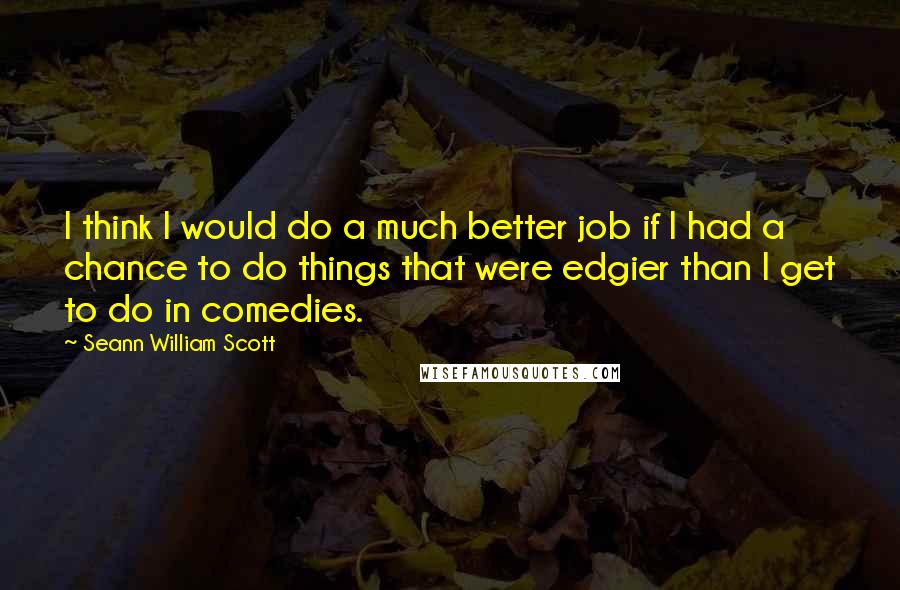 Seann William Scott Quotes: I think I would do a much better job if I had a chance to do things that were edgier than I get to do in comedies.