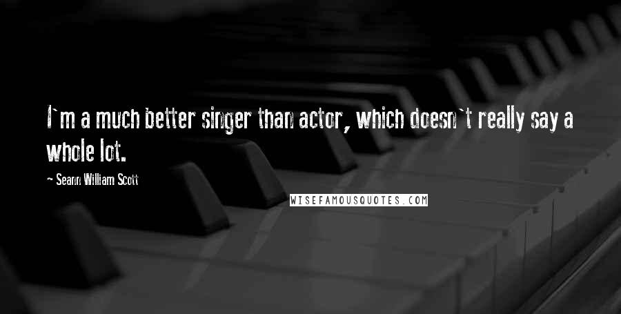 Seann William Scott Quotes: I'm a much better singer than actor, which doesn't really say a whole lot.