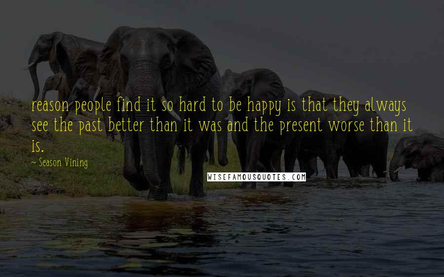 Season Vining Quotes: reason people find it so hard to be happy is that they always see the past better than it was and the present worse than it is.