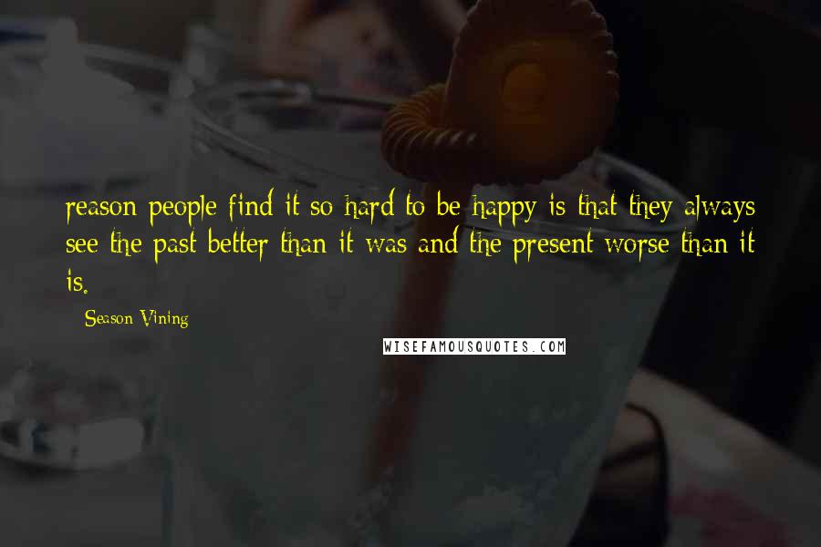 Season Vining Quotes: reason people find it so hard to be happy is that they always see the past better than it was and the present worse than it is.