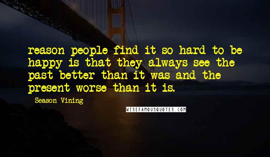 Season Vining Quotes: reason people find it so hard to be happy is that they always see the past better than it was and the present worse than it is.