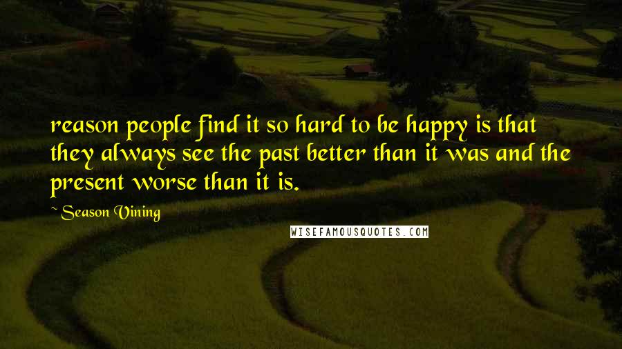 Season Vining Quotes: reason people find it so hard to be happy is that they always see the past better than it was and the present worse than it is.