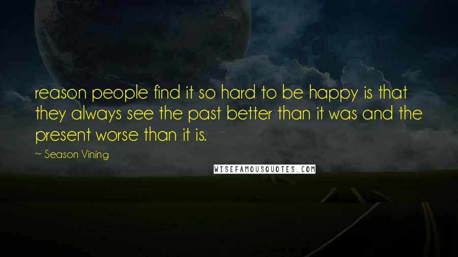 Season Vining Quotes: reason people find it so hard to be happy is that they always see the past better than it was and the present worse than it is.