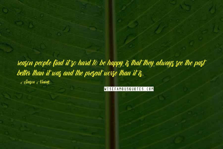 Season Vining Quotes: reason people find it so hard to be happy is that they always see the past better than it was and the present worse than it is.