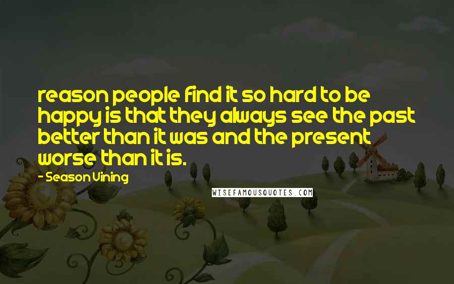 Season Vining Quotes: reason people find it so hard to be happy is that they always see the past better than it was and the present worse than it is.