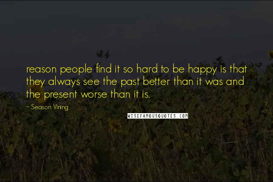 Season Vining Quotes: reason people find it so hard to be happy is that they always see the past better than it was and the present worse than it is.