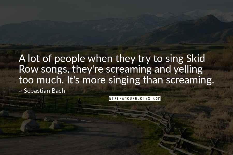 Sebastian Bach Quotes: A lot of people when they try to sing Skid Row songs, they're screaming and yelling too much. It's more singing than screaming.