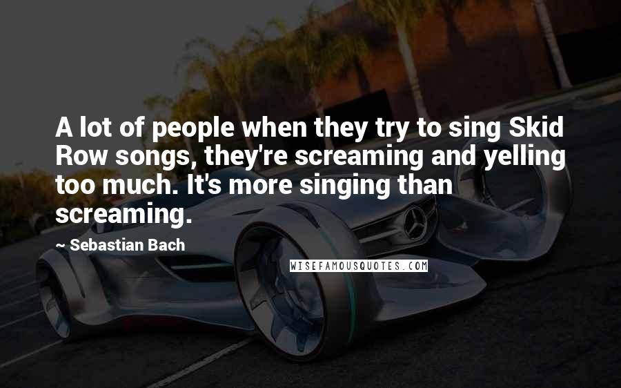 Sebastian Bach Quotes: A lot of people when they try to sing Skid Row songs, they're screaming and yelling too much. It's more singing than screaming.