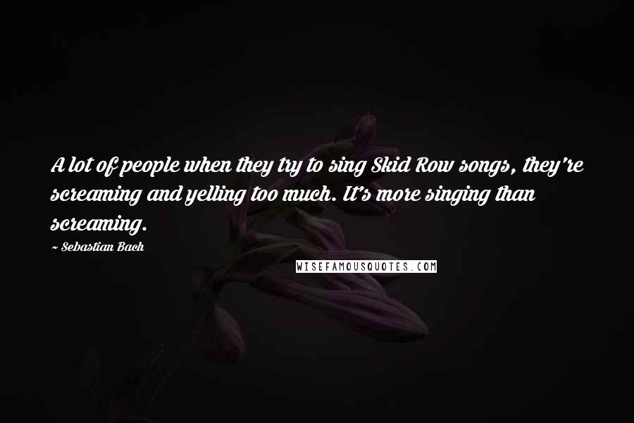 Sebastian Bach Quotes: A lot of people when they try to sing Skid Row songs, they're screaming and yelling too much. It's more singing than screaming.