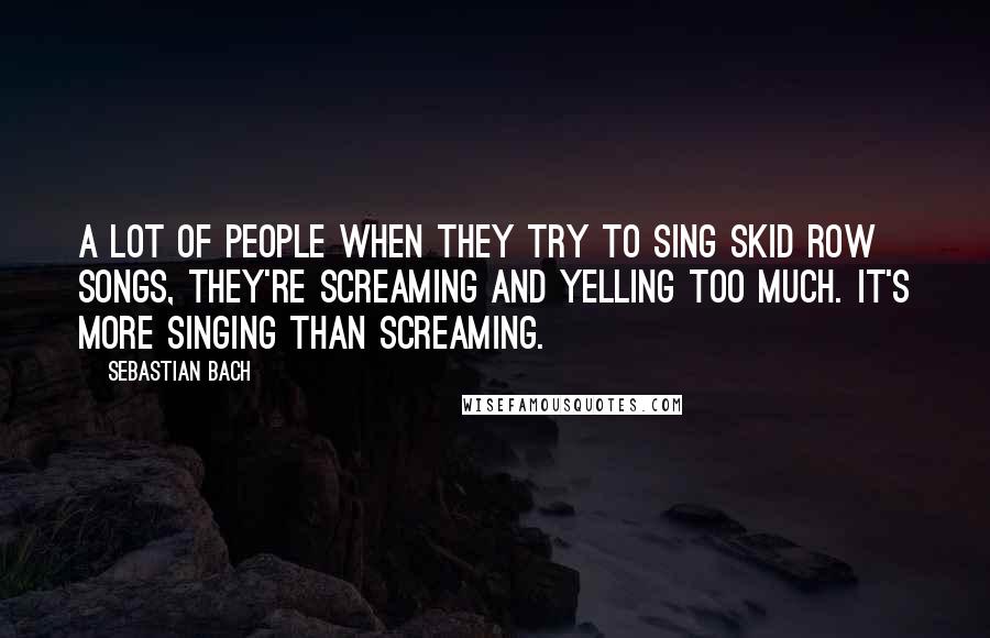 Sebastian Bach Quotes: A lot of people when they try to sing Skid Row songs, they're screaming and yelling too much. It's more singing than screaming.