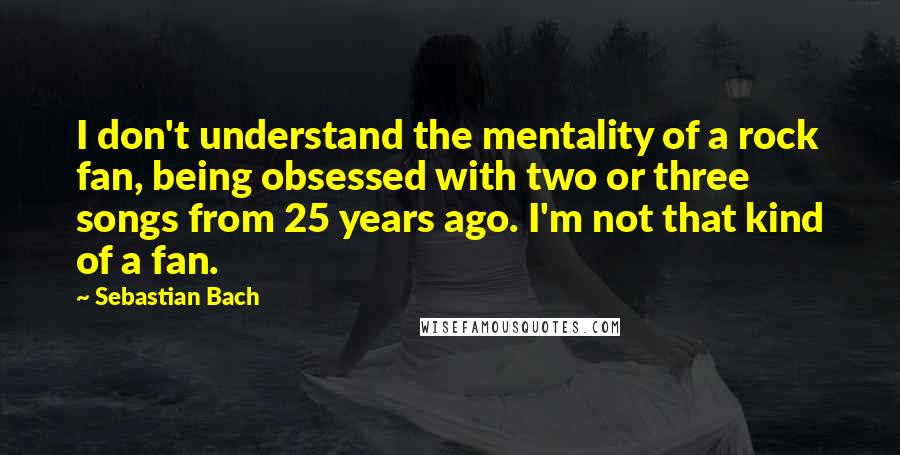 Sebastian Bach Quotes: I don't understand the mentality of a rock fan, being obsessed with two or three songs from 25 years ago. I'm not that kind of a fan.