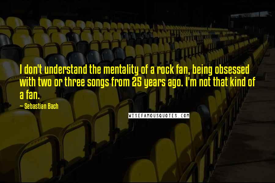 Sebastian Bach Quotes: I don't understand the mentality of a rock fan, being obsessed with two or three songs from 25 years ago. I'm not that kind of a fan.