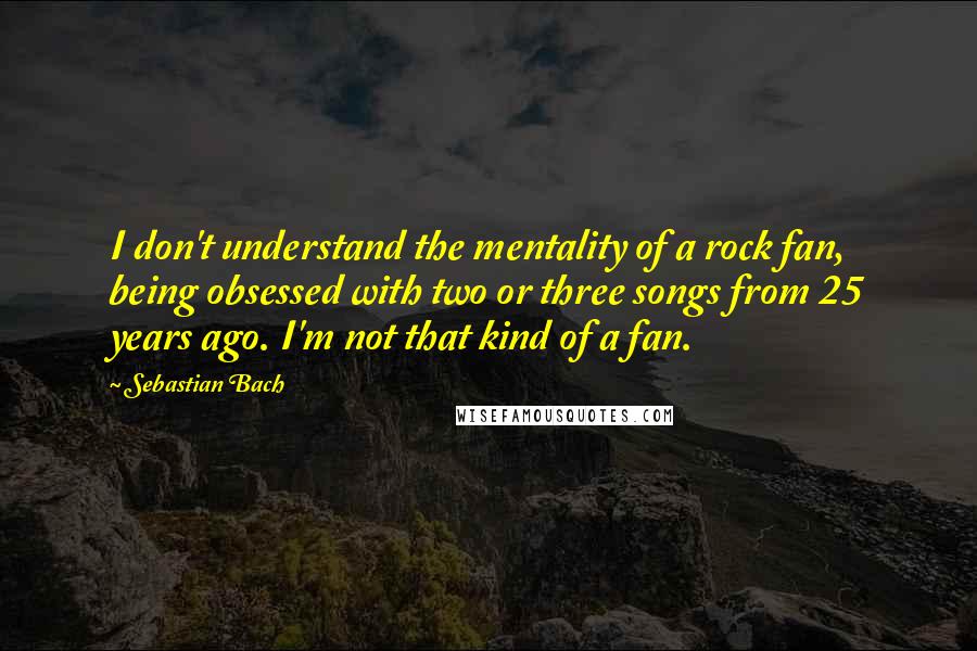 Sebastian Bach Quotes: I don't understand the mentality of a rock fan, being obsessed with two or three songs from 25 years ago. I'm not that kind of a fan.