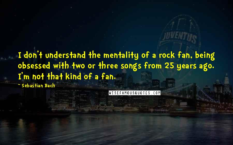 Sebastian Bach Quotes: I don't understand the mentality of a rock fan, being obsessed with two or three songs from 25 years ago. I'm not that kind of a fan.