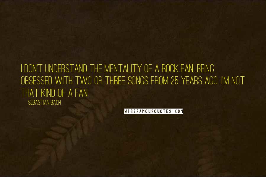 Sebastian Bach Quotes: I don't understand the mentality of a rock fan, being obsessed with two or three songs from 25 years ago. I'm not that kind of a fan.