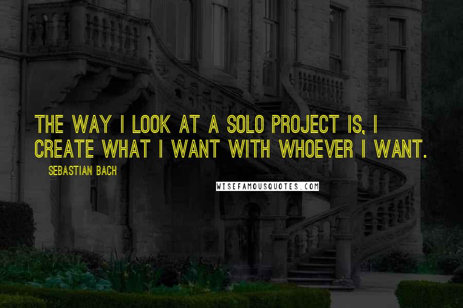Sebastian Bach Quotes: The way I look at a solo project is, I create what I want with whoever I want.