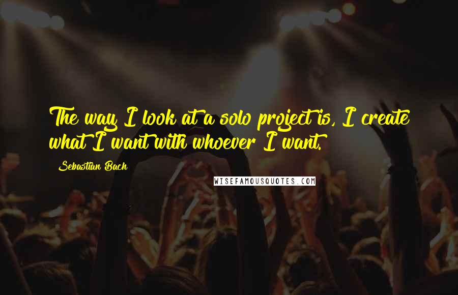Sebastian Bach Quotes: The way I look at a solo project is, I create what I want with whoever I want.