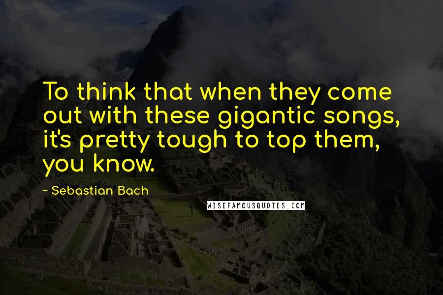 Sebastian Bach Quotes: To think that when they come out with these gigantic songs, it's pretty tough to top them, you know.