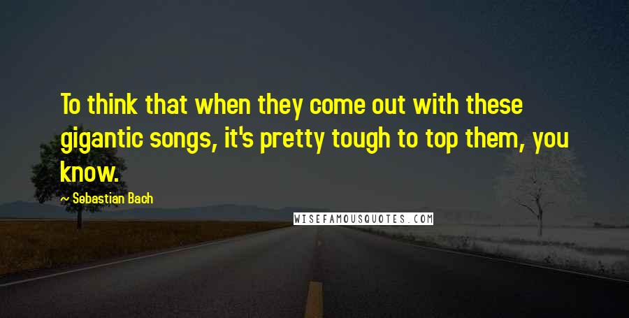 Sebastian Bach Quotes: To think that when they come out with these gigantic songs, it's pretty tough to top them, you know.