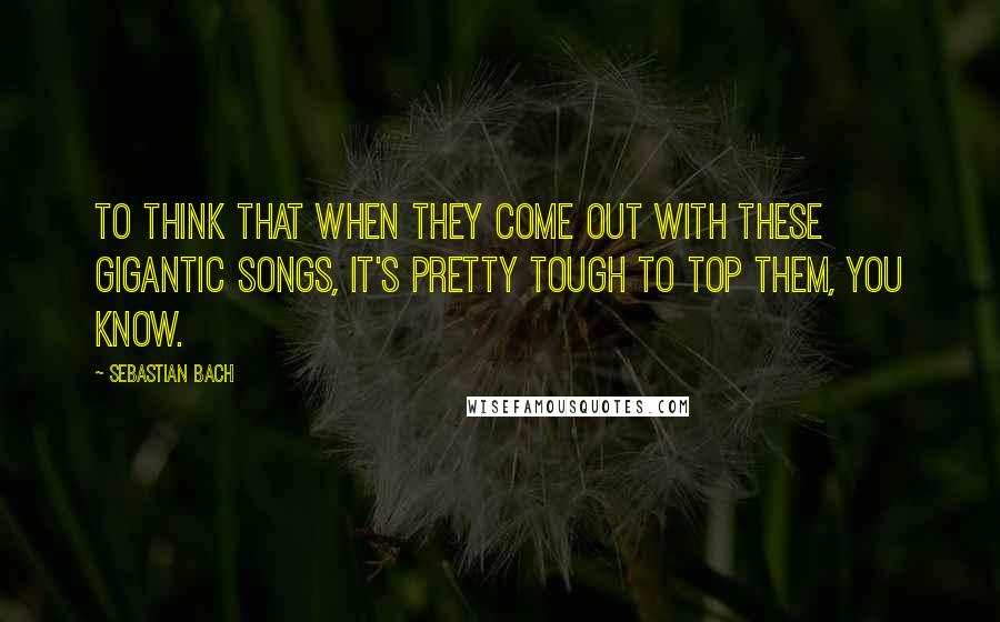 Sebastian Bach Quotes: To think that when they come out with these gigantic songs, it's pretty tough to top them, you know.