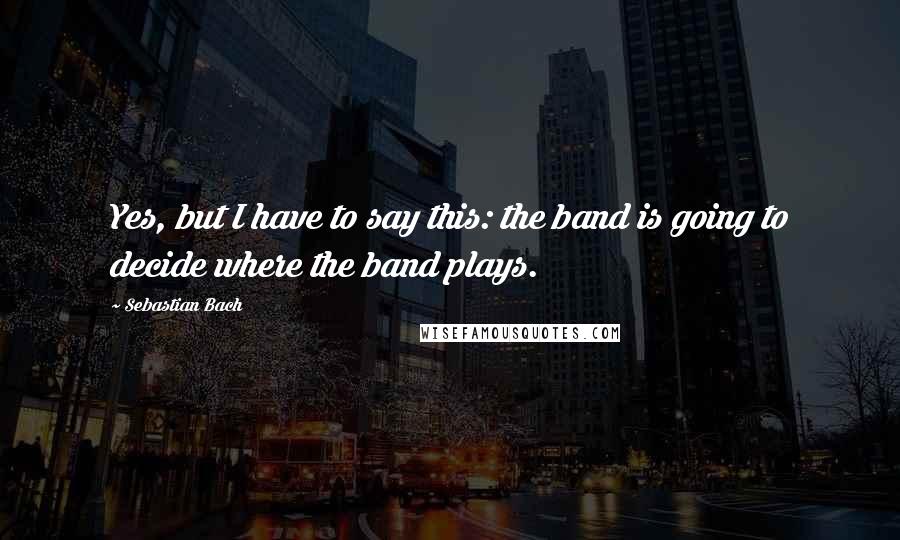 Sebastian Bach Quotes: Yes, but I have to say this: the band is going to decide where the band plays.