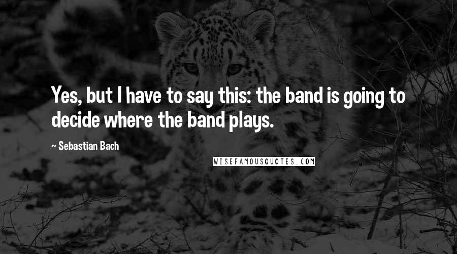 Sebastian Bach Quotes: Yes, but I have to say this: the band is going to decide where the band plays.