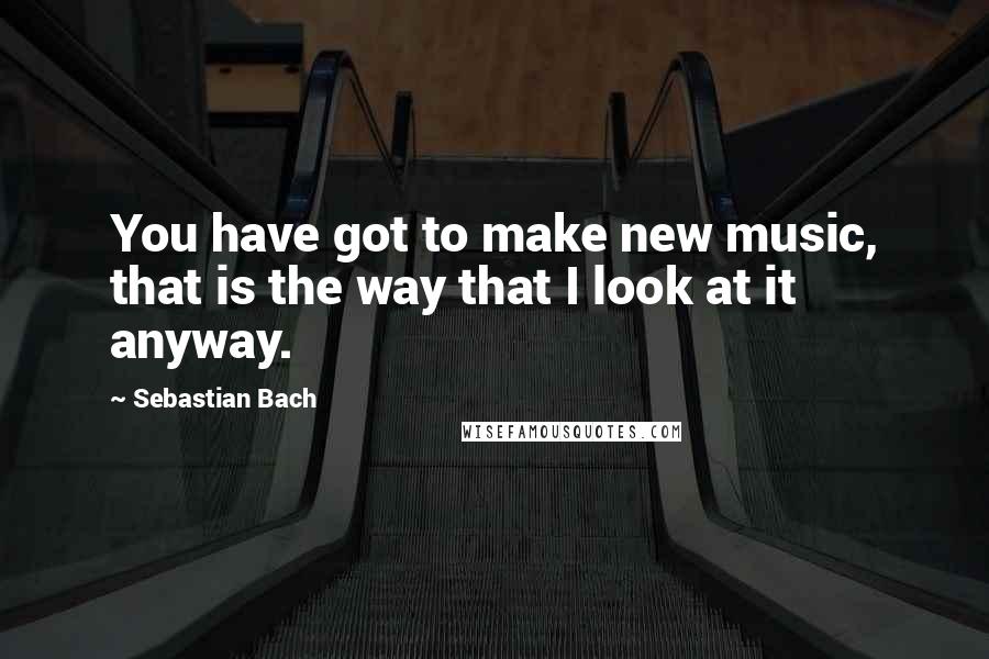 Sebastian Bach Quotes: You have got to make new music, that is the way that I look at it anyway.