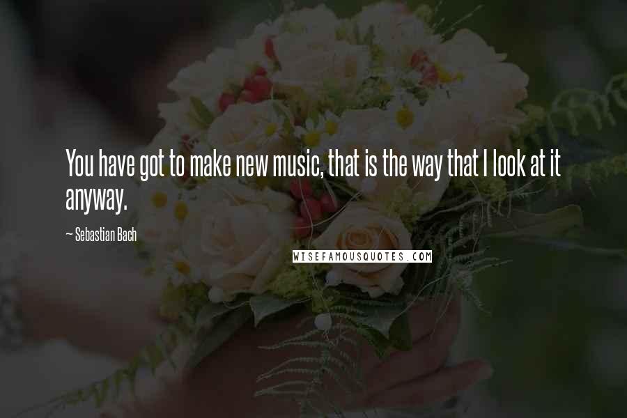 Sebastian Bach Quotes: You have got to make new music, that is the way that I look at it anyway.