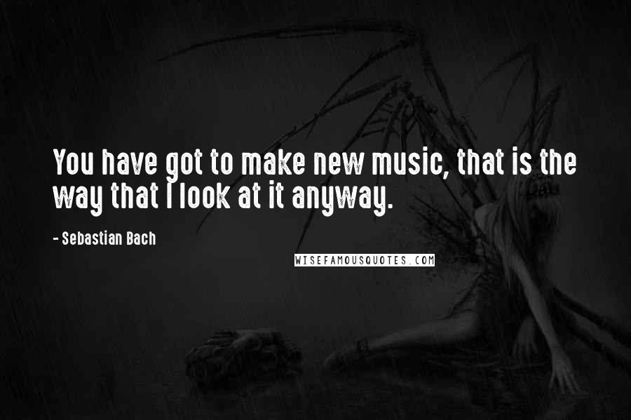Sebastian Bach Quotes: You have got to make new music, that is the way that I look at it anyway.