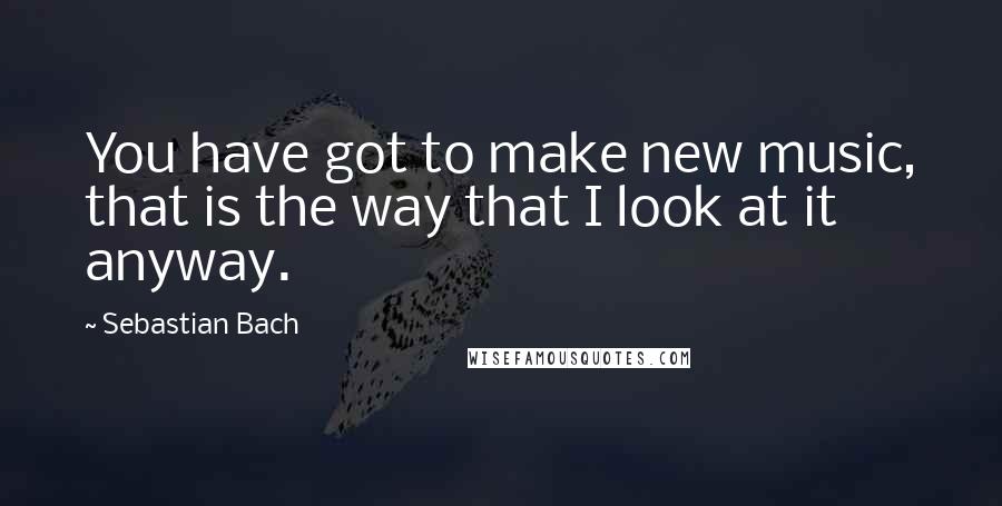 Sebastian Bach Quotes: You have got to make new music, that is the way that I look at it anyway.