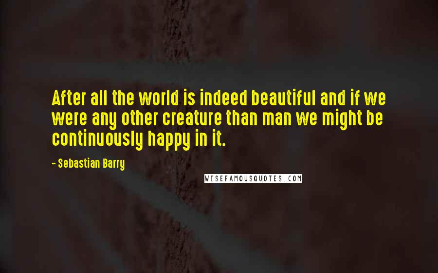 Sebastian Barry Quotes: After all the world is indeed beautiful and if we were any other creature than man we might be continuously happy in it.