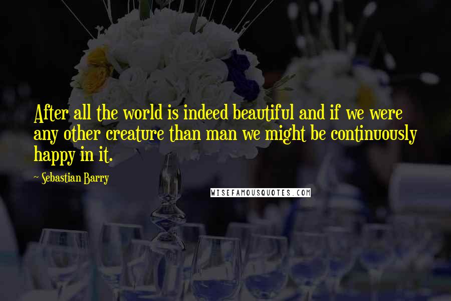 Sebastian Barry Quotes: After all the world is indeed beautiful and if we were any other creature than man we might be continuously happy in it.