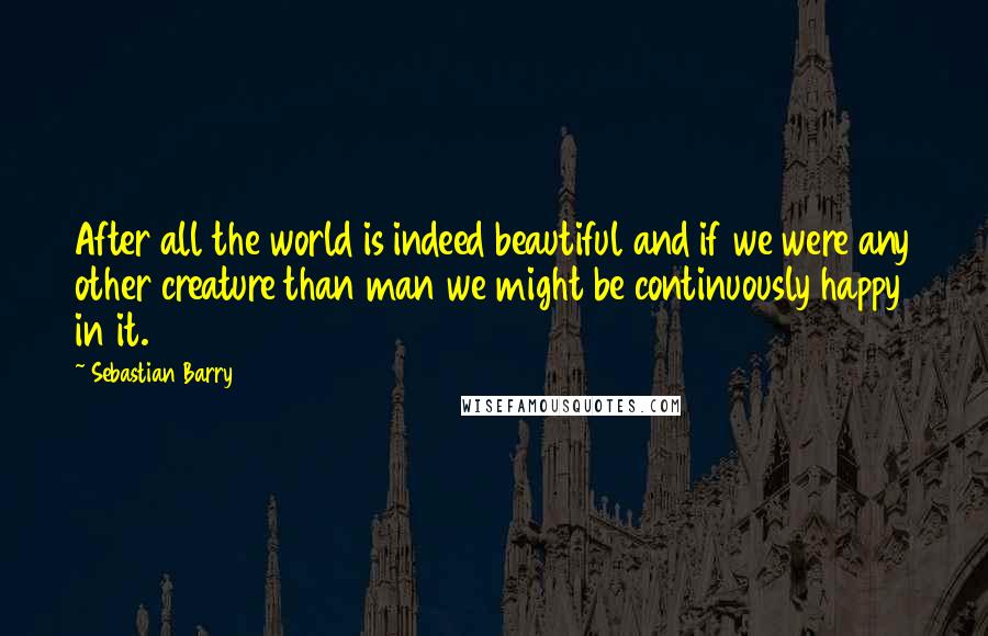 Sebastian Barry Quotes: After all the world is indeed beautiful and if we were any other creature than man we might be continuously happy in it.