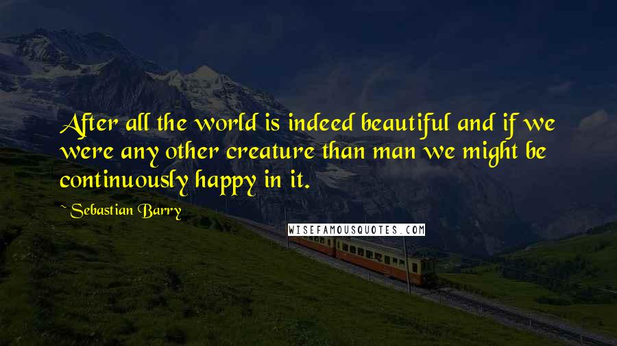 Sebastian Barry Quotes: After all the world is indeed beautiful and if we were any other creature than man we might be continuously happy in it.