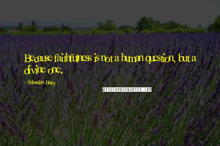 Sebastian Barry Quotes: Because faithfulness is not a human question, but a divine one.