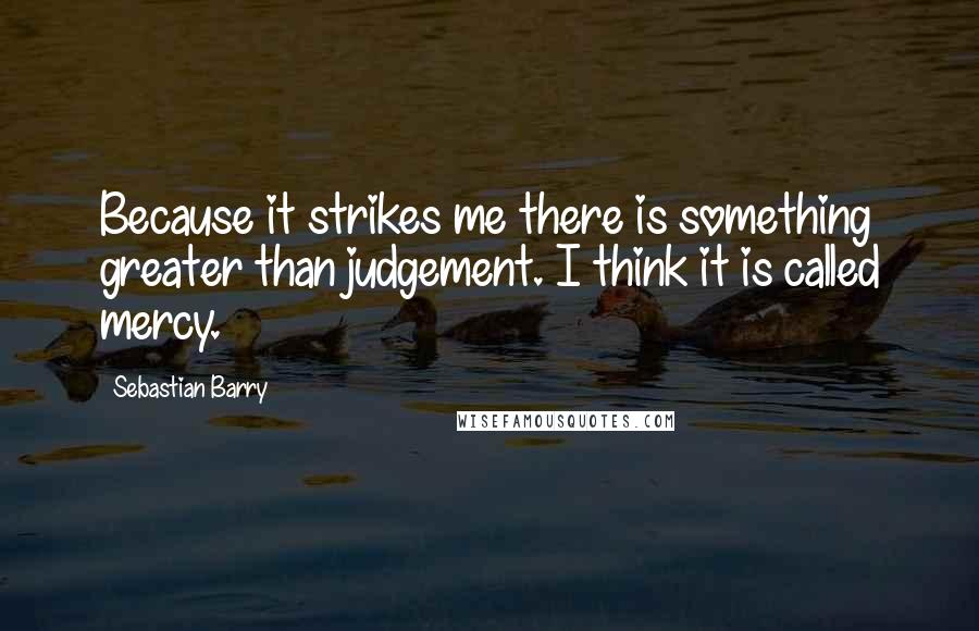 Sebastian Barry Quotes: Because it strikes me there is something greater than judgement. I think it is called mercy.