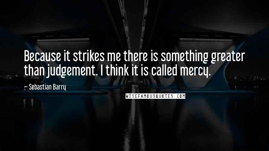 Sebastian Barry Quotes: Because it strikes me there is something greater than judgement. I think it is called mercy.