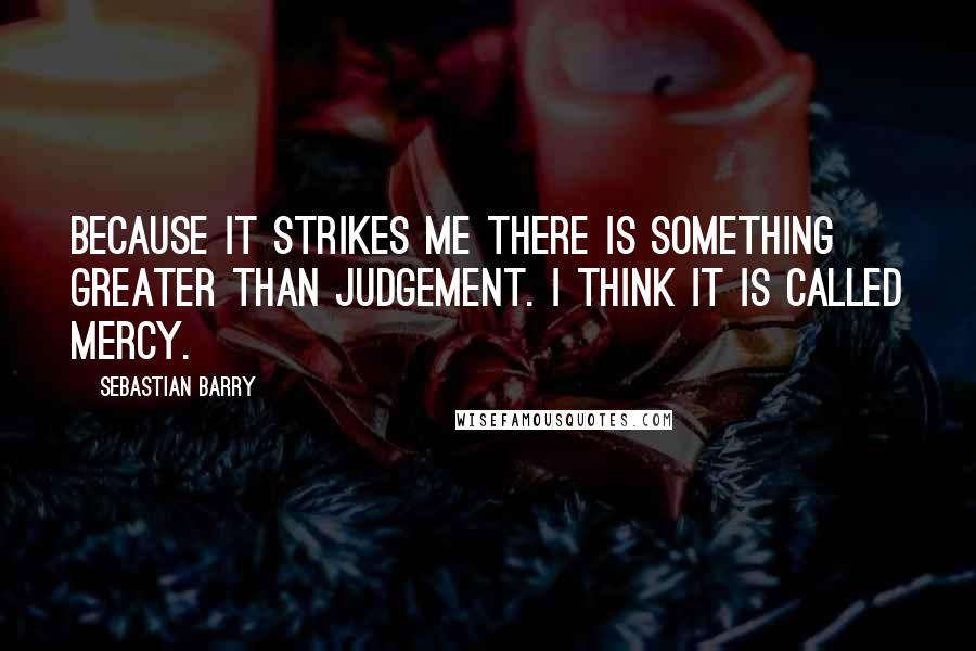 Sebastian Barry Quotes: Because it strikes me there is something greater than judgement. I think it is called mercy.