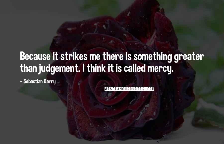 Sebastian Barry Quotes: Because it strikes me there is something greater than judgement. I think it is called mercy.
