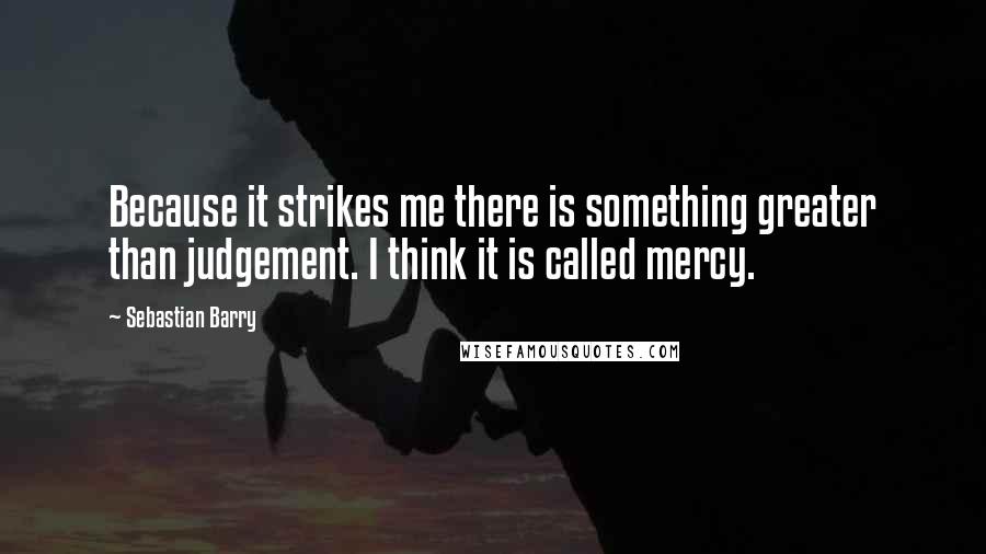 Sebastian Barry Quotes: Because it strikes me there is something greater than judgement. I think it is called mercy.
