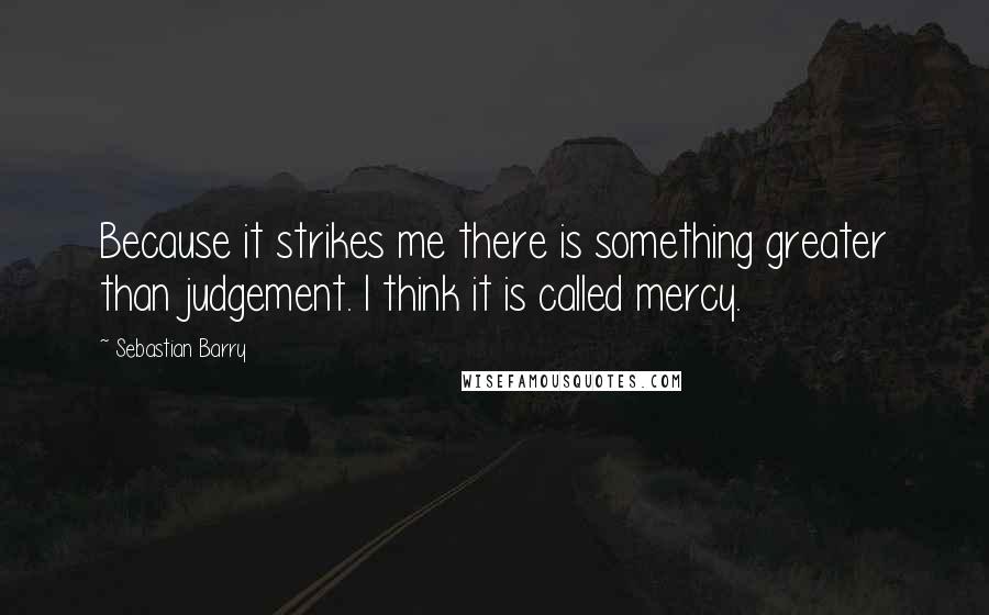 Sebastian Barry Quotes: Because it strikes me there is something greater than judgement. I think it is called mercy.