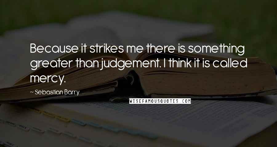 Sebastian Barry Quotes: Because it strikes me there is something greater than judgement. I think it is called mercy.