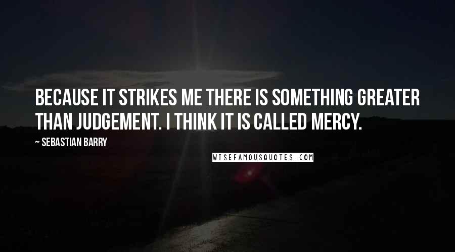 Sebastian Barry Quotes: Because it strikes me there is something greater than judgement. I think it is called mercy.