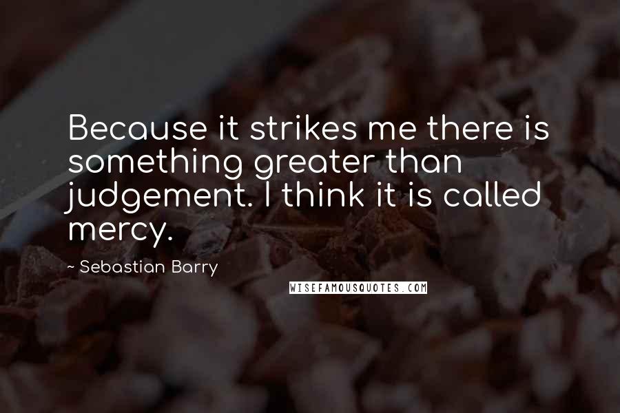 Sebastian Barry Quotes: Because it strikes me there is something greater than judgement. I think it is called mercy.