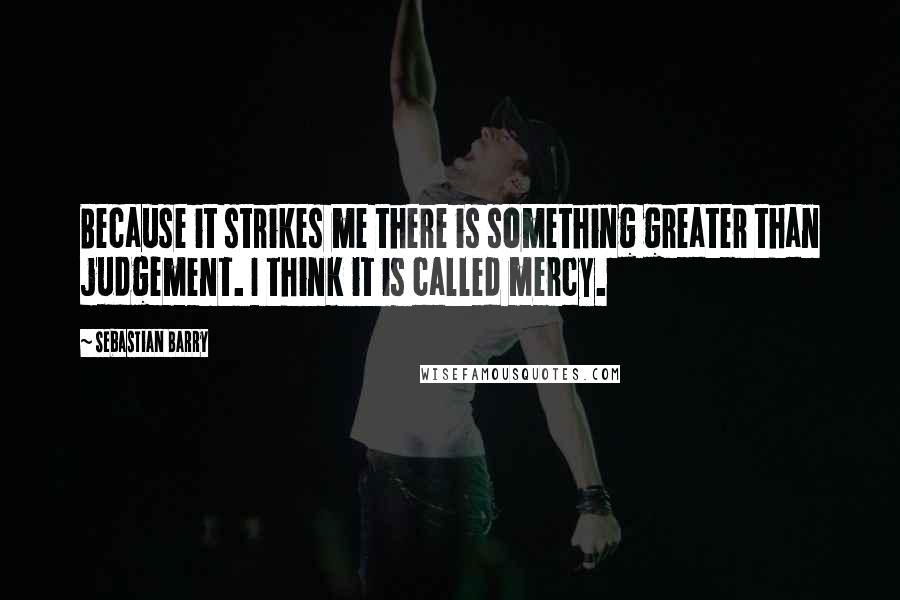 Sebastian Barry Quotes: Because it strikes me there is something greater than judgement. I think it is called mercy.